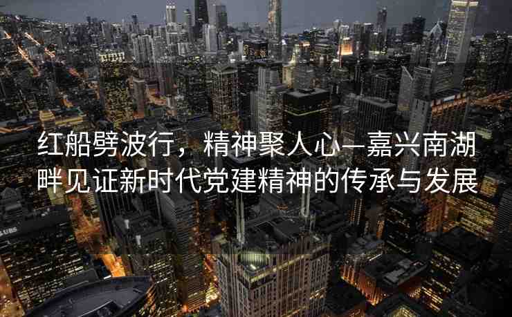 紅船劈波行，精神聚人心—嘉興南湖畔見證新時(shí)代黨建精神的傳承與發(fā)展