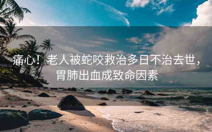 痛心！老人被蛇咬救治多日不治去世，胃肺出血成致命因素