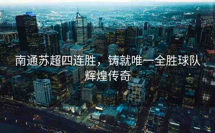 南通蘇超四連勝，鑄就唯一全勝球隊(duì)輝煌傳奇