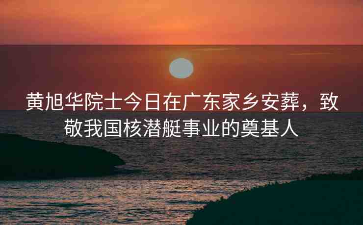 黃旭華院士今日在廣東家鄉(xiāng)安葬，致敬我國核潛艇事業(yè)的奠基人