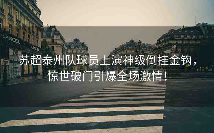 蘇超泰州隊球員上演神級倒掛金鉤，驚世破門引爆全場激情！