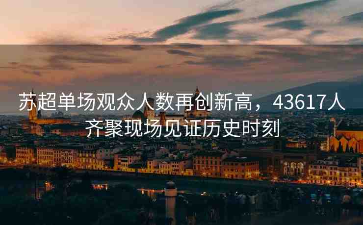 蘇超單場(chǎng)觀眾人數(shù)再創(chuàng)新高，43617人齊聚現(xiàn)場(chǎng)見證歷史時(shí)刻