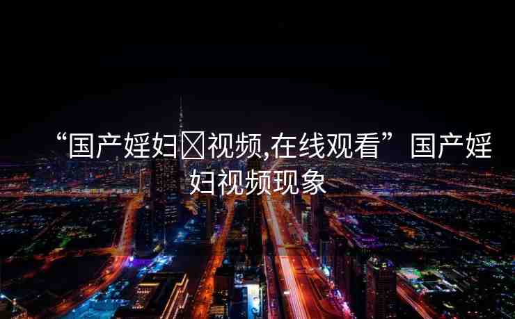 “國(guó)產(chǎn)婬婦?視頻,在線觀看”國(guó)產(chǎn)婬婦視頻現(xiàn)象