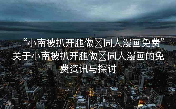 “小南被扒開腿做?同人漫畫免費(fèi)”關(guān)于小南被扒開腿做?同人漫畫的免費(fèi)資訊與探討