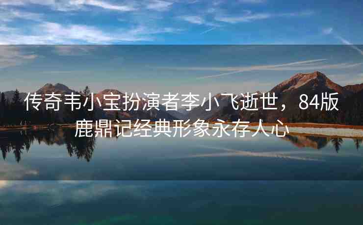 傳奇韋小寶扮演者李小飛逝世，84版鹿鼎記經(jīng)典形象永存人心