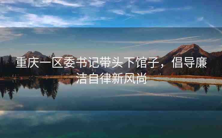 重慶一區(qū)委書記帶頭下館子，倡導(dǎo)廉潔自律新風(fēng)尚