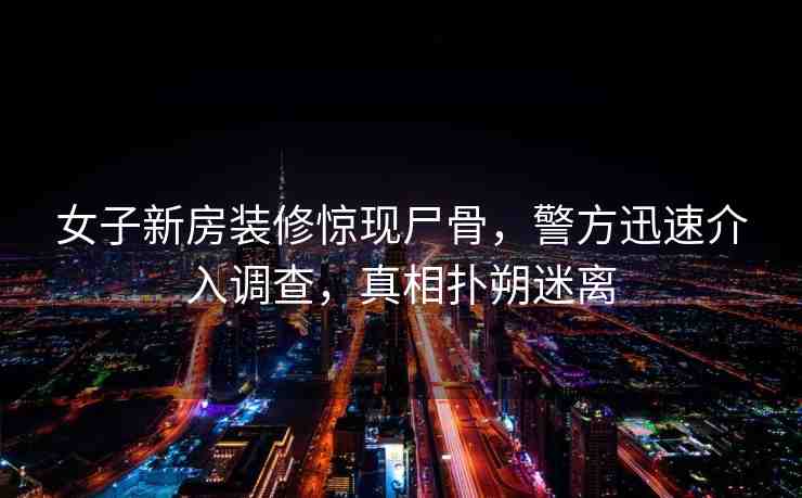 女子新房裝修驚現(xiàn)尸骨，警方迅速介入調(diào)查，真相撲朔迷離