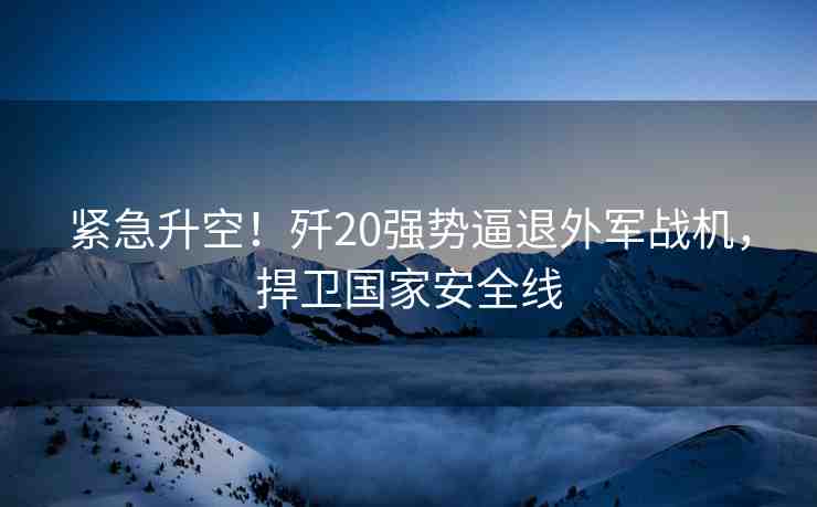 緊急升空！殲20強(qiáng)勢逼退外軍戰(zhàn)機(jī)，捍衛(wèi)國家安全線