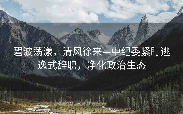 碧波蕩漾，清風(fēng)徐來—中紀(jì)委緊盯逃逸式辭職，凈化政治生態(tài)