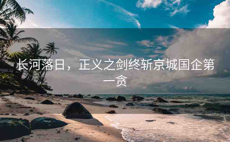 長河落日，正義之劍終斬京城國企第一貪