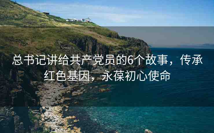 總書記講給共產(chǎn)黨員的6個(gè)故事，傳承紅色基因，永葆初心使命