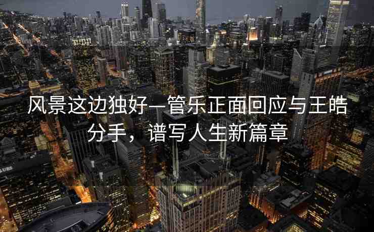 風(fēng)景這邊獨(dú)好—管樂(lè)正面回應(yīng)與王皓分手，譜寫(xiě)人生新篇章