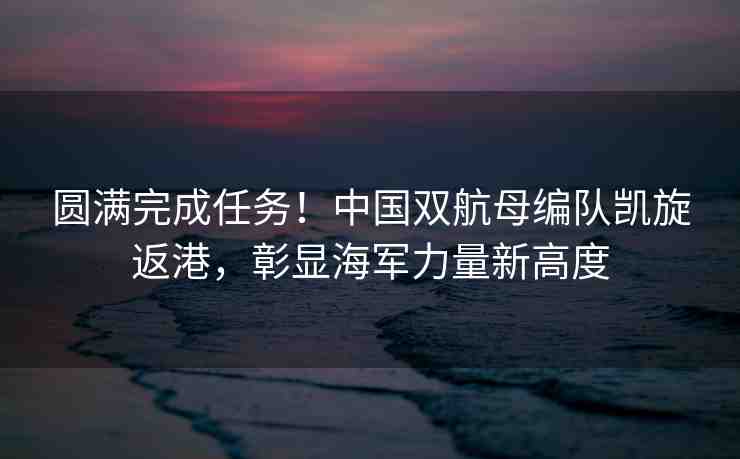 圓滿完成任務(wù)！中國(guó)雙航母編隊(duì)凱旋返港，彰顯海軍力量新高度