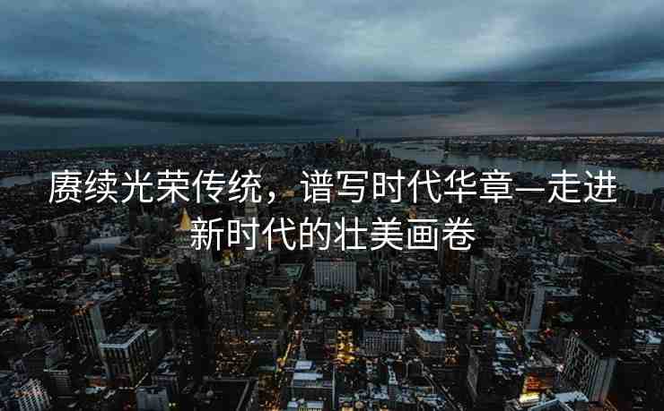 賡續(xù)光榮傳統(tǒng)，譜寫時代華章—走進(jìn)新時代的壯美畫卷