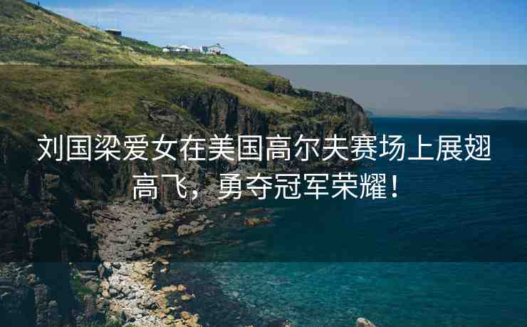 劉國梁愛女在美國高爾夫賽場上展翅高飛，勇奪冠軍榮耀！