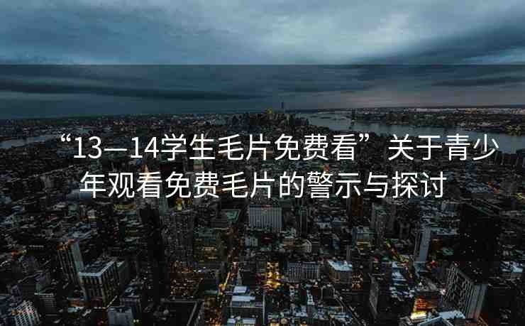 “13—14學(xué)生毛片免費看”關(guān)于青少年觀看免費毛片的警示與探討