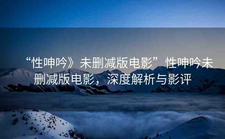 “性呻吟》未刪減版電影”性呻吟未刪減版電影，深度解析與影評