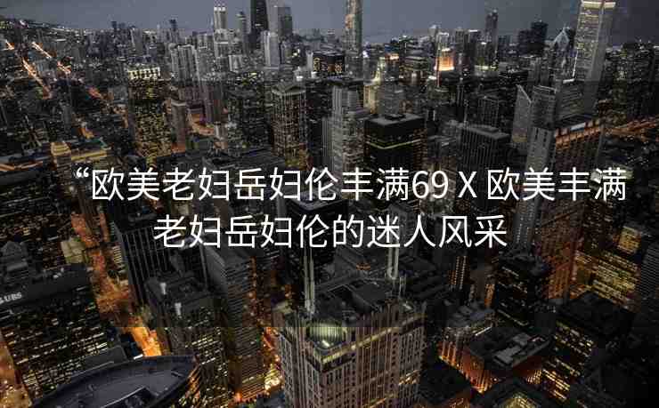 “歐美老婦岳婦倫豐滿69Ⅹ歐美豐滿老婦岳婦倫的迷人風(fēng)采