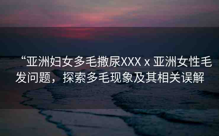 “亞洲婦女多毛撒尿XXXⅹ亞洲女性毛發(fā)問(wèn)題，探索多毛現(xiàn)象及其相關(guān)誤解