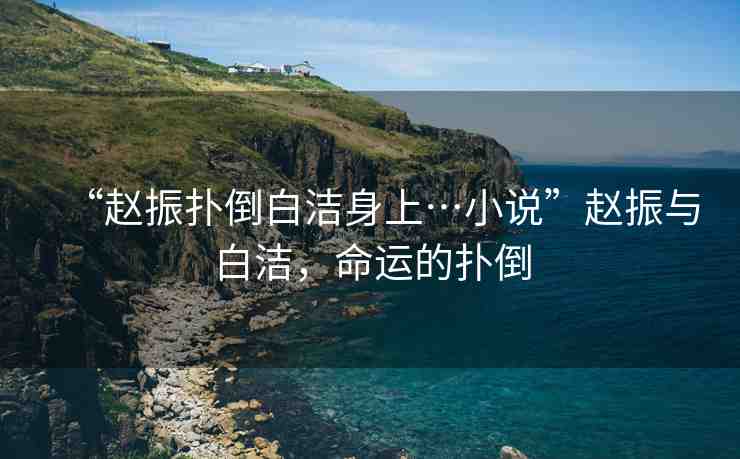 “趙振撲倒白潔身上…小說”趙振與白潔，命運(yùn)的撲倒