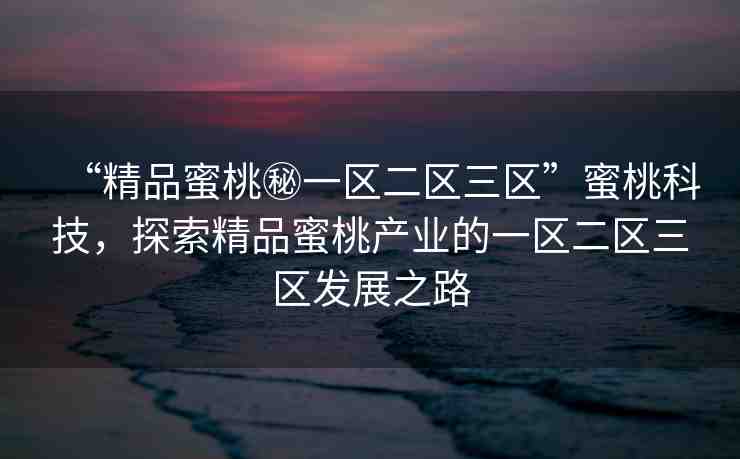 “精品蜜桃秘一區(qū)二區(qū)三區(qū)”蜜桃科技，探索精品蜜桃產(chǎn)業(yè)的一區(qū)二區(qū)三區(qū)發(fā)展之路