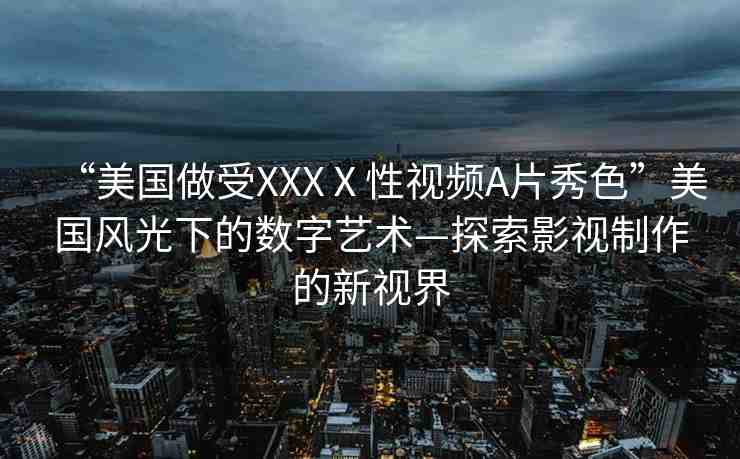 “美國做受XXXⅩ性視頻A片秀色”美國風光下的數字藝術—探索影視制作的新視界