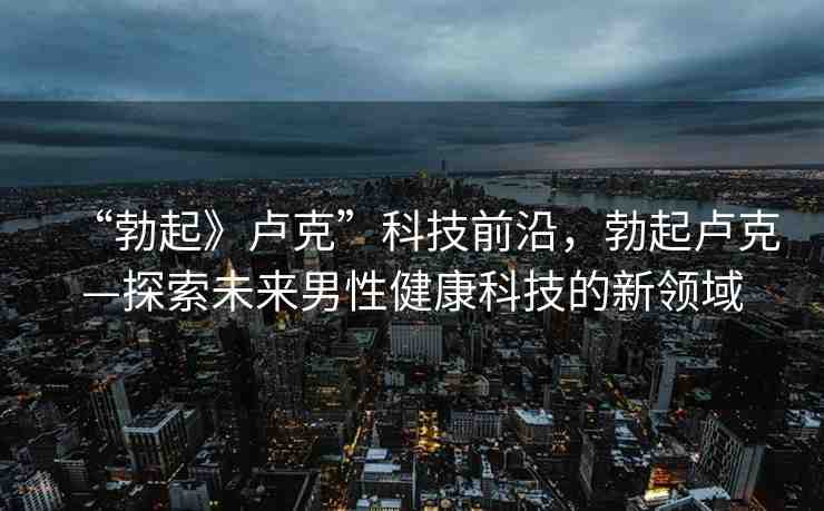 “勃起》盧克”科技前沿，勃起盧克—探索未來男性健康科技的新領(lǐng)域