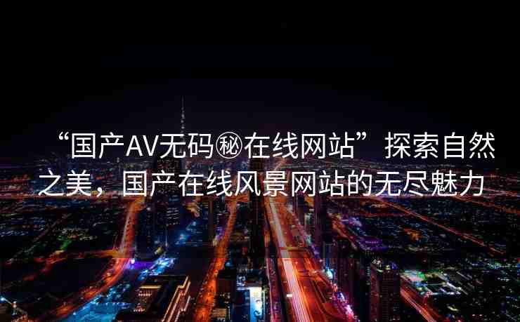 “國產(chǎn)AV無碼秘在線網(wǎng)站”探索自然之美，國產(chǎn)在線風(fēng)景網(wǎng)站的無盡魅力
