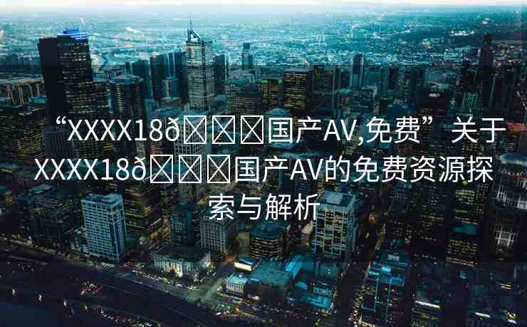 “XXXX18??國產(chǎn)AV,免費”關(guān)于XXXX18??國產(chǎn)AV的免費資源探索與解析