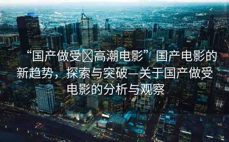 “國(guó)產(chǎn)做受?高潮電影”國(guó)產(chǎn)電影的新趨勢(shì)，探索與突破—關(guān)于國(guó)產(chǎn)做受電影的分析與觀察