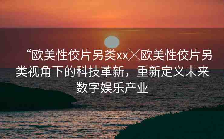 “歐美性佼片另類xx╳歐美性佼片另類視角下的科技革新，重新定義未來數(shù)字娛樂產(chǎn)業(yè)
