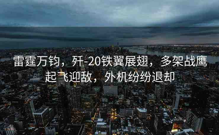雷霆萬鈞，殲-20鐵翼展翅，多架戰(zhàn)鷹起飛迎敵，外機紛紛退卻