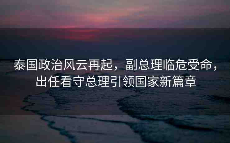 泰國政治風(fēng)云再起，副總理臨危受命，出任看守總理引領(lǐng)國家新篇章