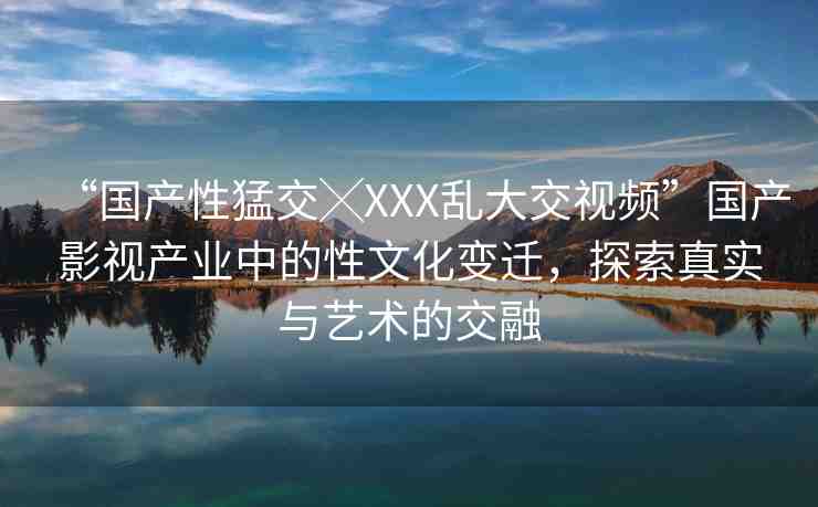“國產(chǎn)性猛交╳XXX亂大交視頻”國產(chǎn)影視產(chǎn)業(yè)中的性文化變遷，探索真實(shí)與藝術(shù)的交融