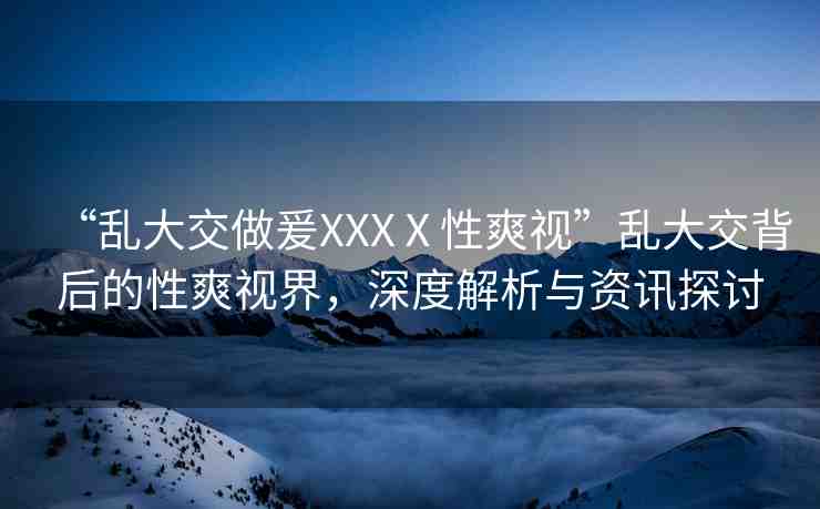 “亂大交做爰XXXⅩ性爽視”亂大交背后的性爽視界，深度解析與資訊探討