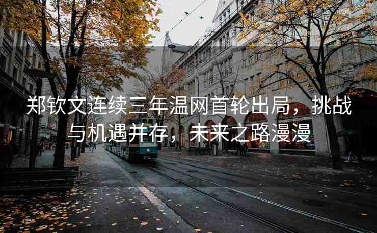鄭欽文連續(xù)三年溫網(wǎng)首輪出局，挑戰(zhàn)與機遇并存，未來之路漫漫
