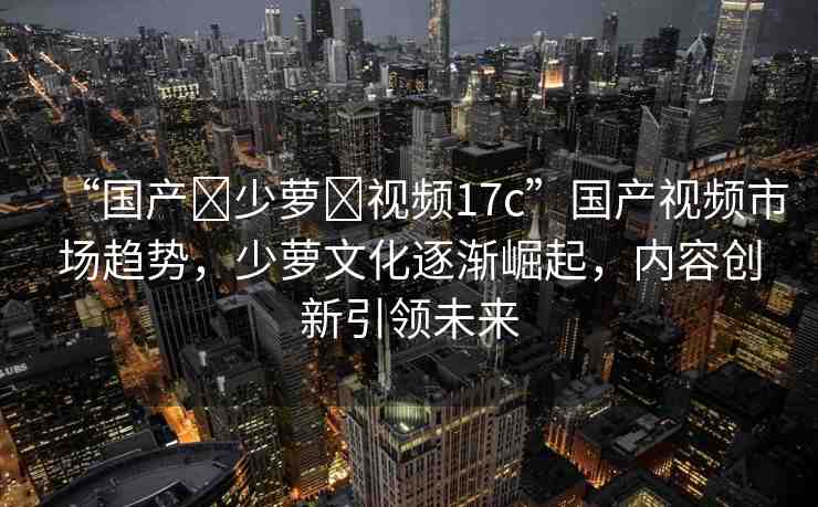 “國產(chǎn)?少蘿?視頻17c”國產(chǎn)視頻市場趨勢，少蘿文化逐漸崛起，內(nèi)容創(chuàng)新引領(lǐng)未來