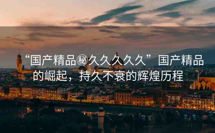 “國產(chǎn)精品秘久久久久久”國產(chǎn)精品的崛起，持久不衰的輝煌歷程