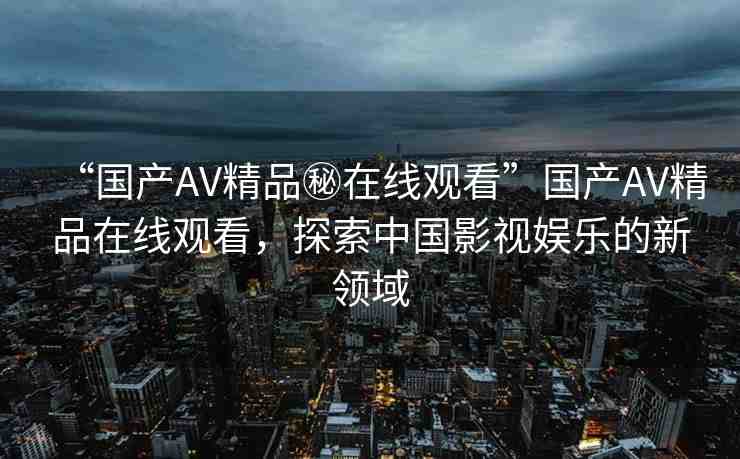 “國(guó)產(chǎn)AV精品秘在線(xiàn)觀看”國(guó)產(chǎn)AV精品在線(xiàn)觀看，探索中國(guó)影視娛樂(lè)的新領(lǐng)域