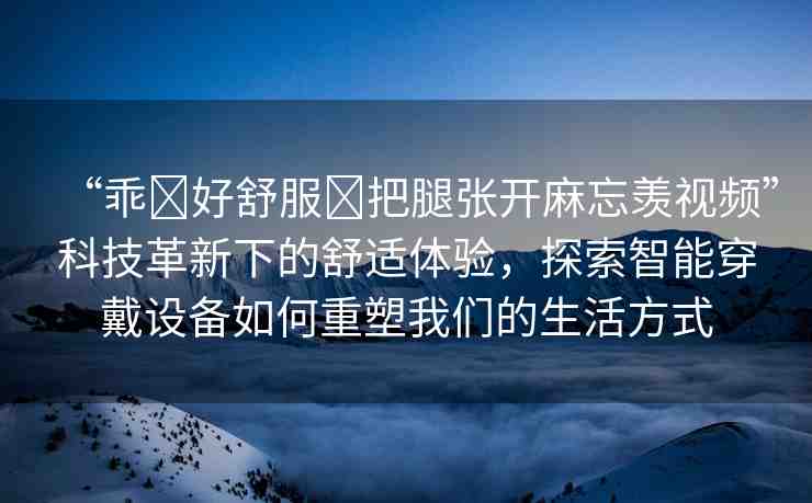 “乖?好舒服?把腿張開麻忘羨視頻”科技革新下的舒適體驗(yàn)，探索智能穿戴設(shè)備如何重塑我們的生活方式