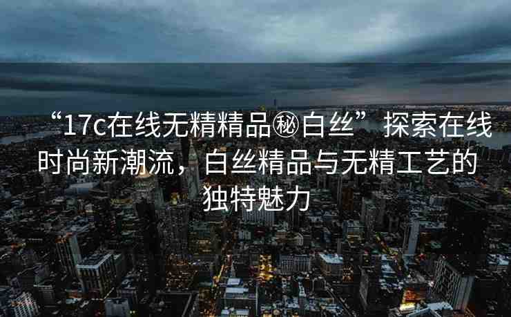 “17c在線無精精品秘白絲”探索在線時(shí)尚新潮流，白絲精品與無精工藝的獨(dú)特魅力