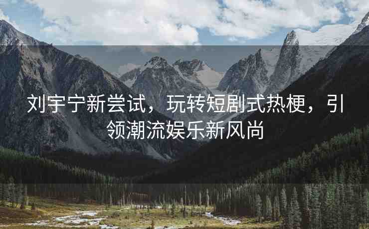 劉宇寧新嘗試，玩轉(zhuǎn)短劇式熱梗，引領(lǐng)潮流娛樂新風(fēng)尚