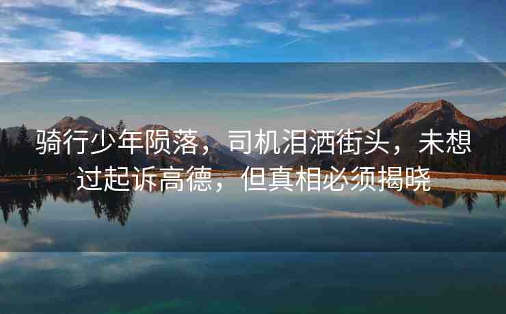 騎行少年隕落，司機(jī)淚灑街頭，未想過起訴高德，但真相必須揭曉