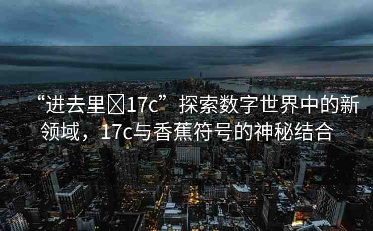 “進(jìn)去里?17c”探索數(shù)字世界中的新領(lǐng)域，17c與香蕉符號(hào)的神秘結(jié)合