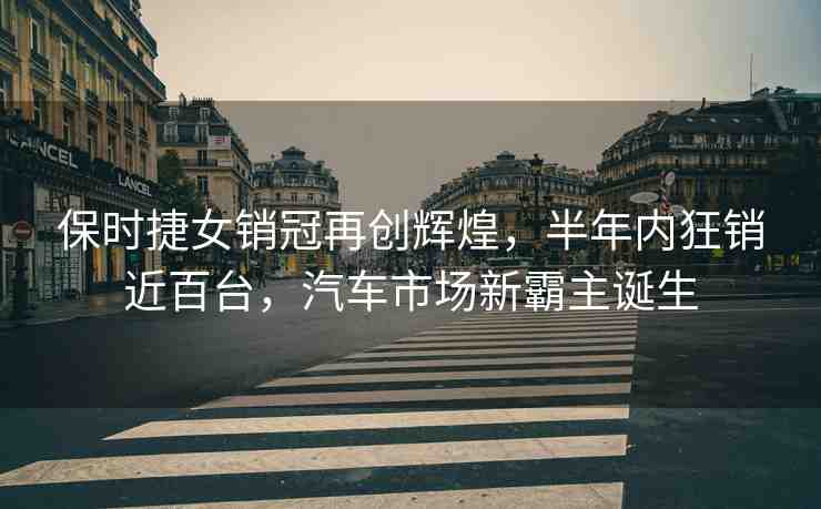 保時捷女銷冠再創(chuàng)輝煌，半年內(nèi)狂銷近百臺，汽車市場新霸主誕生