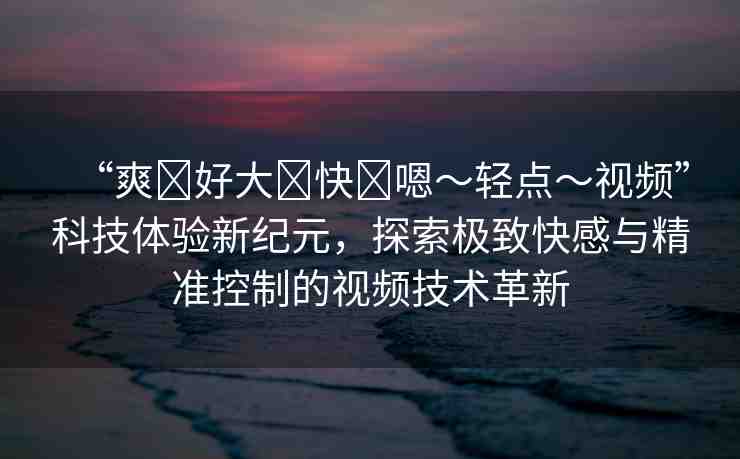 “爽?好大?快?嗯～輕點～視頻”科技體驗新紀元，探索極致快感與精準(zhǔn)控制的視頻技術(shù)革新