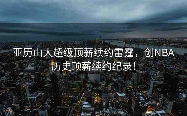 亞歷山大超級(jí)頂薪續(xù)約雷霆，創(chuàng)NBA歷史頂薪續(xù)約紀(jì)錄！