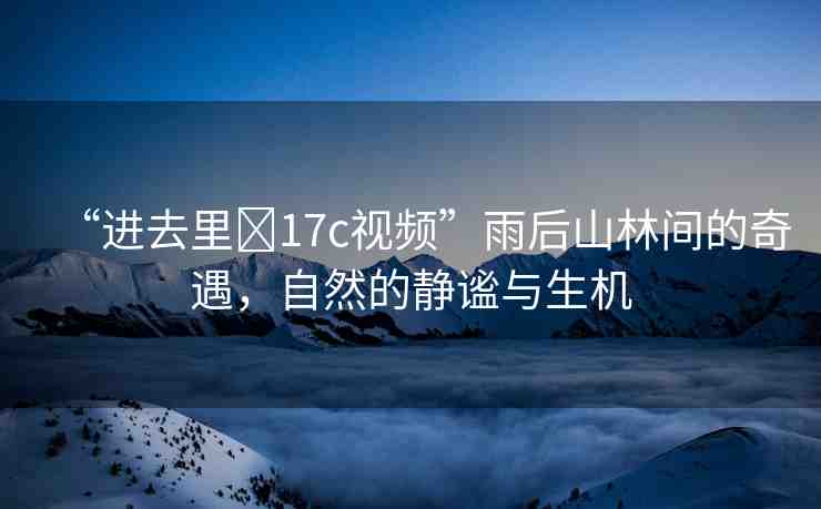 “進(jìn)去里?17c視頻”雨后山林間的奇遇，自然的靜謐與生機(jī)
