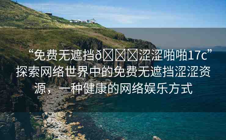 “免費(fèi)無遮擋??澀澀啪啪17c”探索網(wǎng)絡(luò)世界中的免費(fèi)無遮擋澀澀資源，一種健康的網(wǎng)絡(luò)娛樂方式
