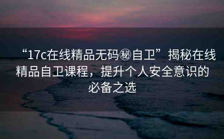 “17c在線精品無碼秘自衛(wèi)”揭秘在線精品自衛(wèi)課程，提升個人安全意識的必備之選